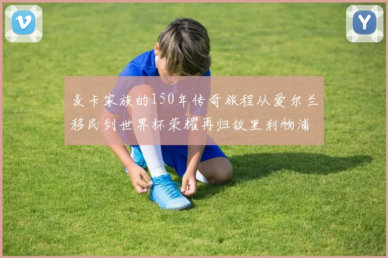 麦卡家族的150年传奇旅程从爱尔兰移民到世界杯荣耀再归故里利物浦