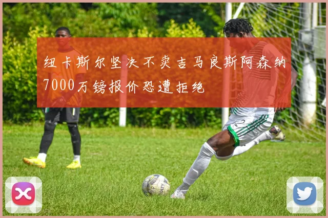 纽卡斯尔坚决不卖吉马良斯阿森纳7000万镑报价恐遭拒绝