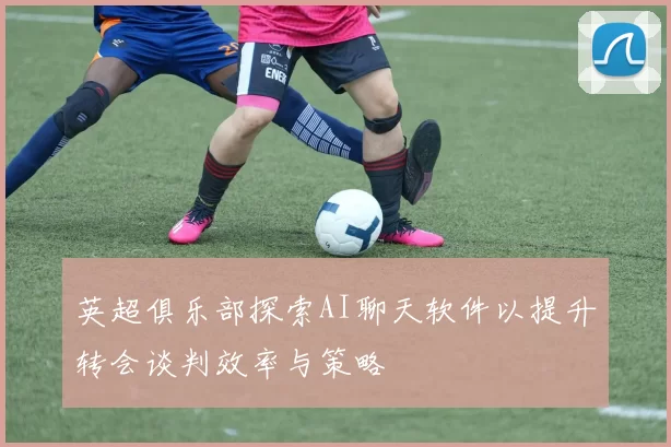 英超俱乐部探索AI聊天软件以提升转会谈判效率与策略
