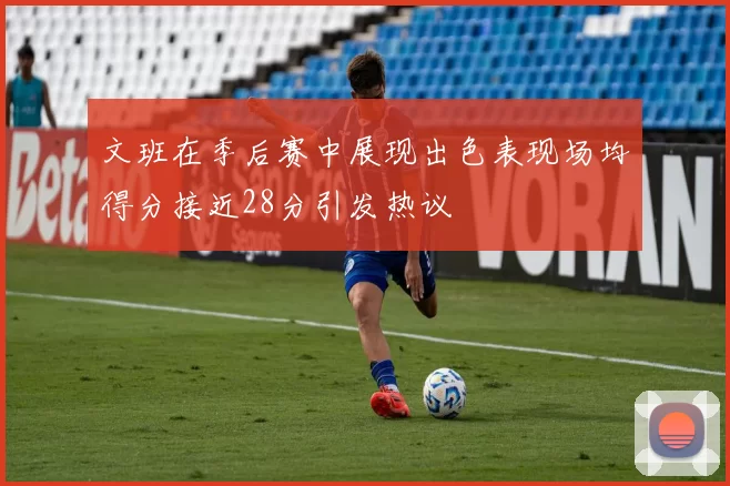 文班在季后赛中展现出色表现场均得分接近28分引发热议