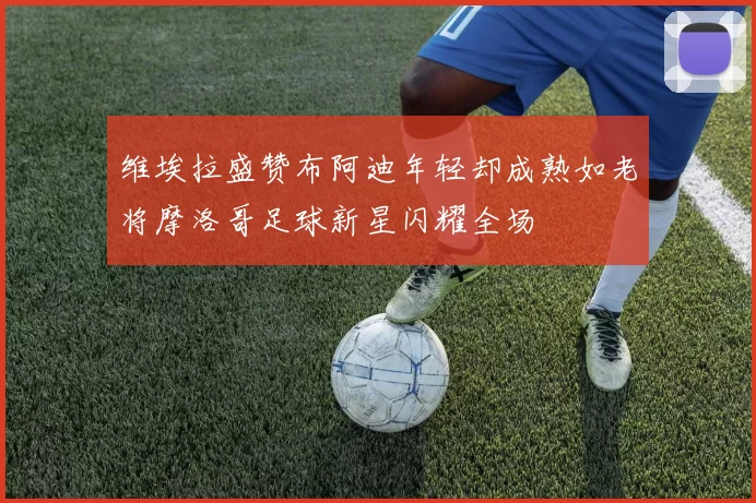 维埃拉盛赞布阿迪年轻却成熟如老将摩洛哥足球新星闪耀全场