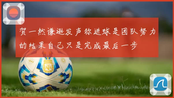 贺一然谦逊发声称进球是团队努力的结果自己只是完成最后一步