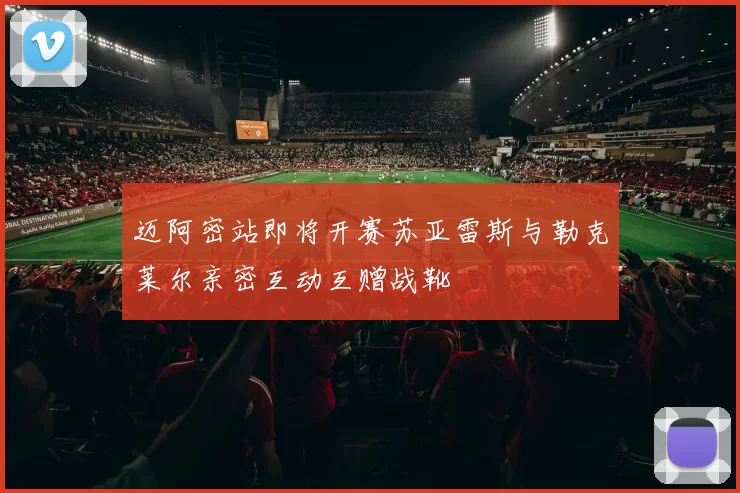 迈阿密站即将开赛苏亚雷斯与勒克莱尔亲密互动互赠战靴