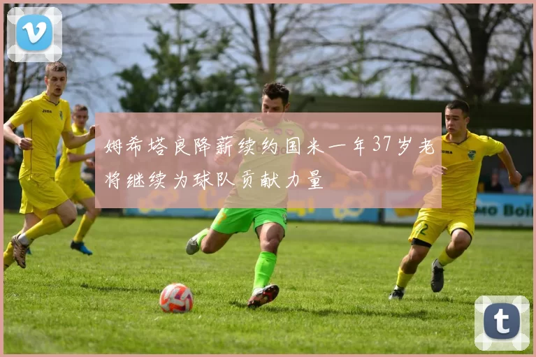 姆希塔良降薪续约国米一年37岁老将继续为球队贡献力量