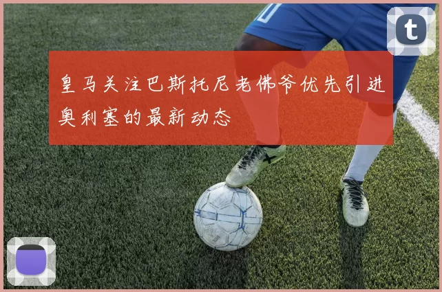 皇马关注巴斯托尼老佛爷优先引进奥利塞的最新动态