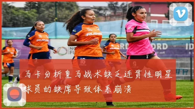 马卡分析皇马战术缺乏连贯性明星球员的缺席导致体系崩溃