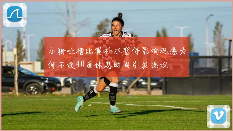 小猪吐槽比赛补水暂停影响观感为何不设40度休息时间引发热议