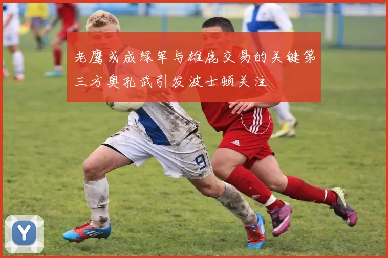 老鹰或成绿军与雄鹿交易的关键第三方奥孔武引发波士顿关注
