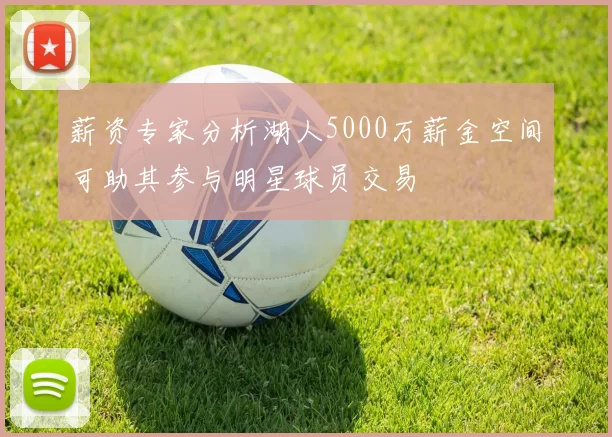 薪资专家分析湖人5000万薪金空间可助其参与明星球员交易