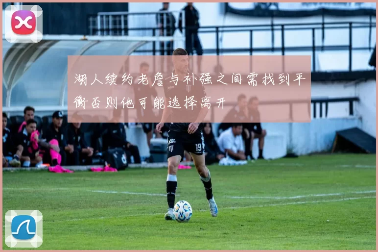 湖人续约老詹与补强之间需找到平衡否则他可能选择离开