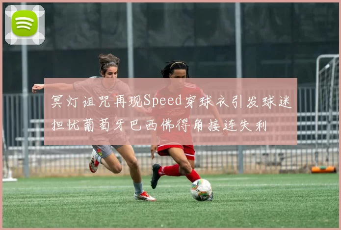 冥灯诅咒再现Speed穿球衣引发球迷担忧葡萄牙巴西佛得角接连失利