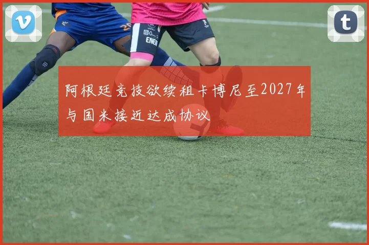 阿根廷竞技欲续租卡博尼至2027年与国米接近达成协议