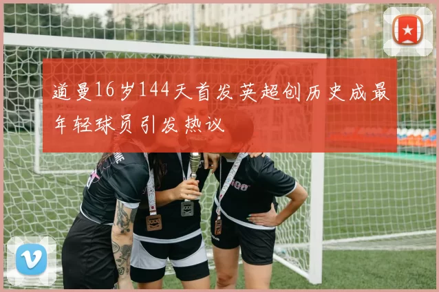 道曼16岁144天首发英超创历史成最年轻球员引发热议