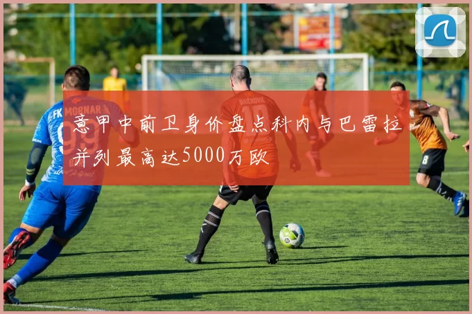 意甲中前卫身价盘点科内与巴雷拉并列最高达5000万欧