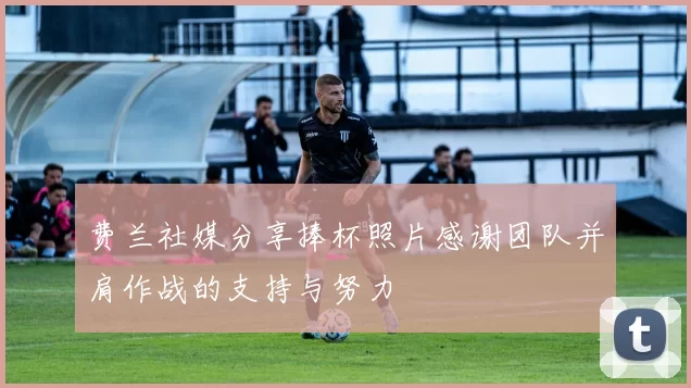 费兰社媒分享捧杯照片感谢团队并肩作战的支持与努力