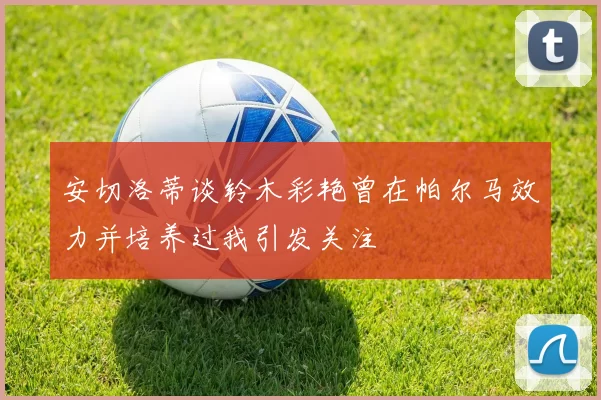 安切洛蒂谈铃木彩艳曾在帕尔马效力并培养过我引发关注