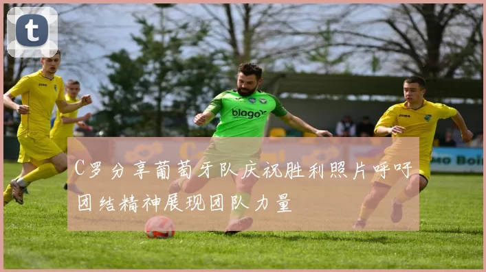 C罗分享葡萄牙队庆祝胜利照片呼吁团结精神展现团队力量
