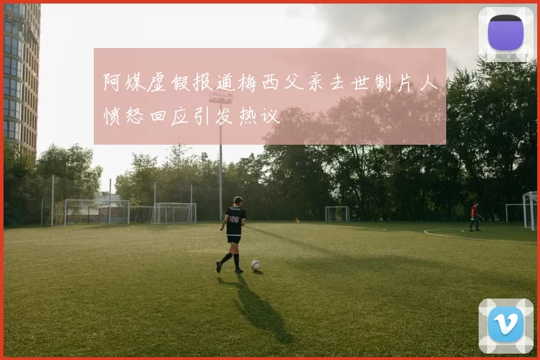 阿媒虚假报道梅西父亲去世制片人愤怒回应引发热议