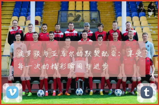 波罗谈与亚马尔的默契配合：享受每一次的精彩瞬间与进步