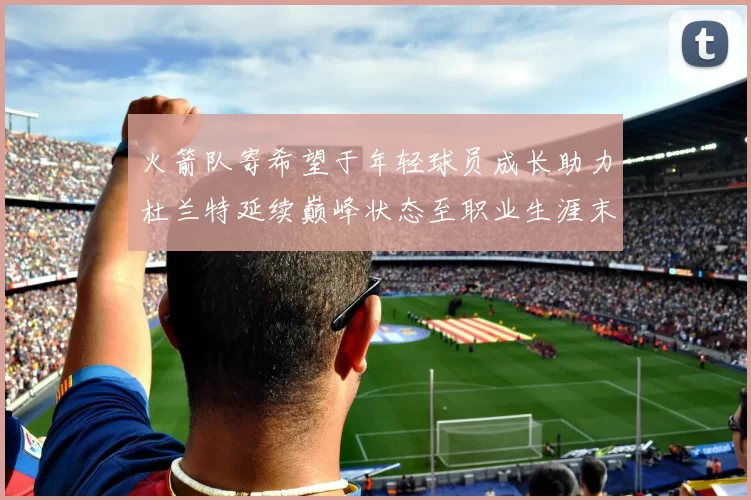 火箭队寄希望于年轻球员成长助力杜兰特延续巅峰状态至职业生涯末期