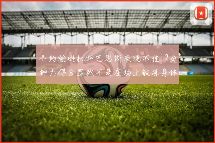 乔约翰逊批评巴恩斯表现不佳12分钟无得分显然不是在场上锻炼身体