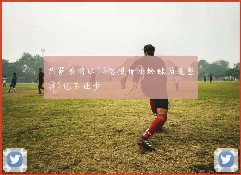 巴萨或将以13亿报价小蜘蛛马竞坚持5亿不让步