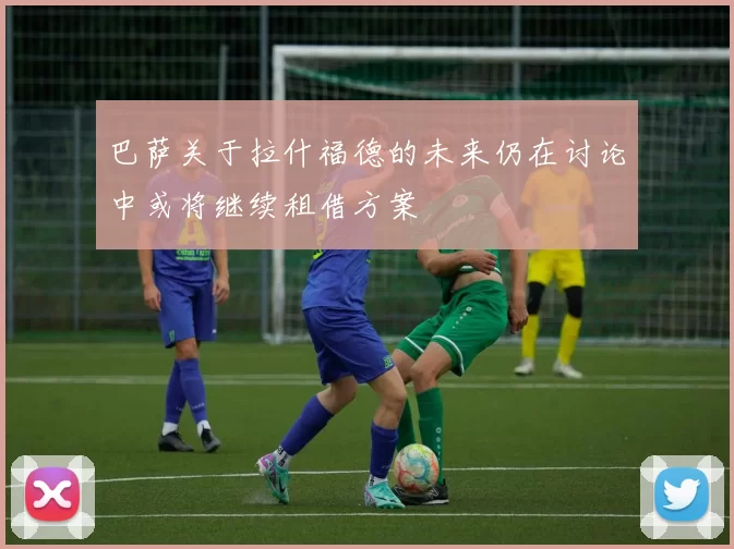 巴萨关于拉什福德的未来仍在讨论中或将继续租借方案