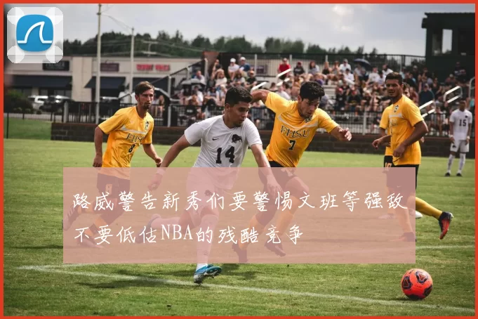 路威警告新秀们要警惕文班等强敌不要低估NBA的残酷竞争
